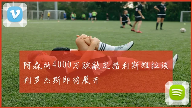 阿森纳4000万欧敲定措利斯维拉谈判罗杰斯即将展开