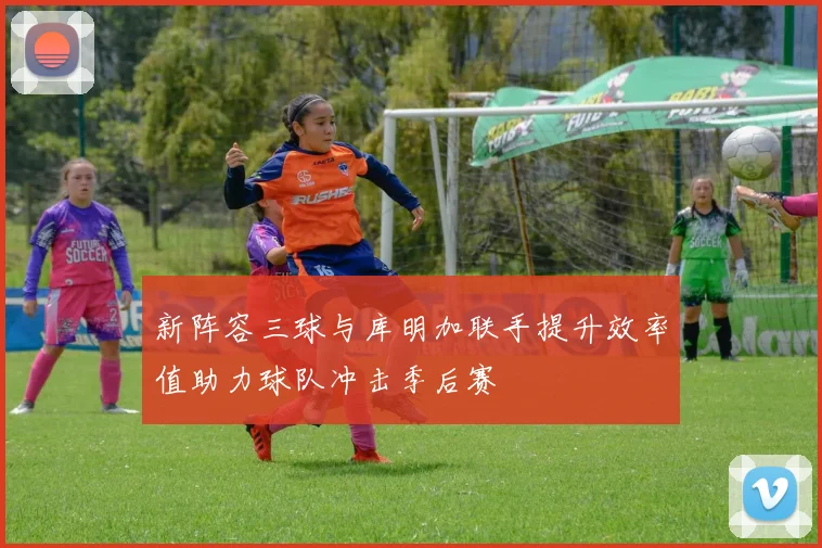 新阵容三球与库明加联手提升效率值助力球队冲击季后赛